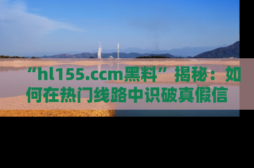 “hl155.ccm黑料”揭秘:如何在热门线路中识破真假信息