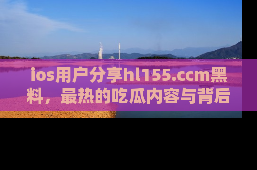 ios用户分享hl155.ccm黑料，最热的吃瓜内容与背后的真实事件！