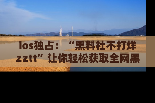 ios独占：“黑料社不打烊zztt”让你轻松获取全网黑料信息，不容错过！