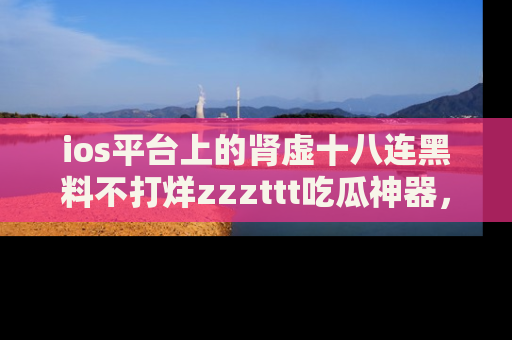 ios平台上的肾虚十八连黑料不打烊zzzttt吃瓜神器，你绝对不能错过