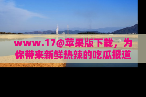 www.17@苹果版下载，为你带来新鲜热辣的吃瓜报道，尽情享受！