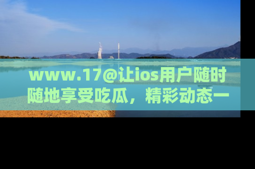 www.17@让ios用户随时随地享受吃瓜，精彩动态一手掌握