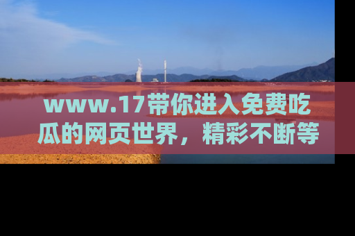 www.17带你进入免费吃瓜的网页世界，精彩不断等着你！