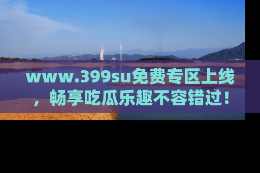www.399su免费专区上线，畅享吃瓜乐趣不容错过！