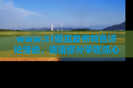 www.51吃瓜发布特色评论活动，邀请你分享吃瓜心得与看法！