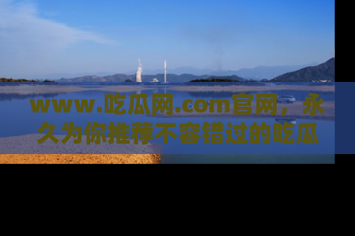 www.吃瓜网.com官网，永久为你推荐不容错过的吃瓜故事