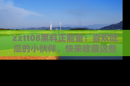 zztt08黑料正能量：喜欢吃瓜的小伙伴，快来收藏这些优质资源！