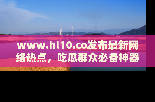 www.hl10.co发布最新网络热点，吃瓜群众必备神器