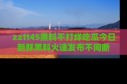 zztt45黑料不打烊吃瓜今日新鲜黑料火速发布不间断
