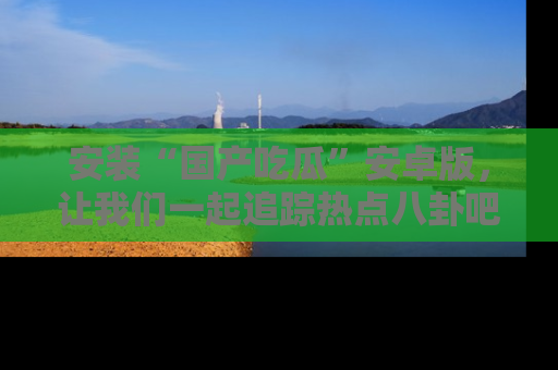 安装“国产吃瓜”安卓版，让我们一起追踪热点八卦吧～