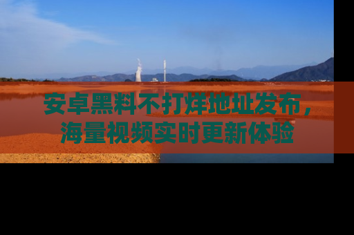 安卓黑料不打烊地址发布，海量视频实时更新体验