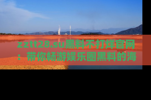 zztt28.su黑料不打烊官网：带你畅游娱乐圈黑料的海洋，掌握每一条最新消息