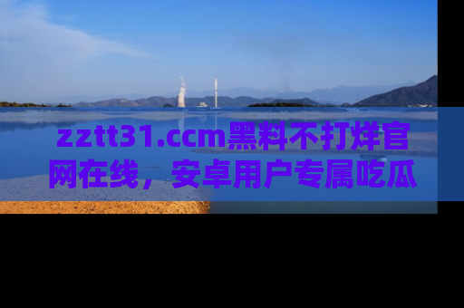 zztt31.ccm黑料不打烊官网在线，安卓用户专属吃瓜神器大揭秘