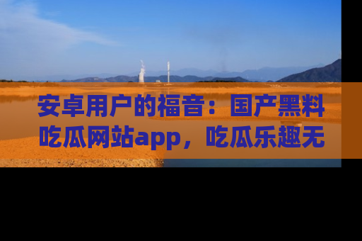 安卓用户的福音：国产黑料吃瓜网站app，吃瓜乐趣无穷尽！