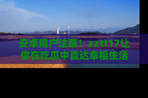 安卓用户注意！zztt17让你在吃瓜中直达幸福生活