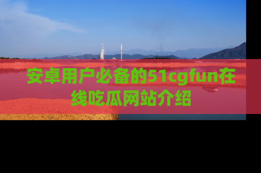 安卓用户必备的51cgfun在线吃瓜网站介绍