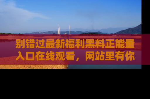 别错过最新福利黑料正能量入口在线观看，网站里有你想看的所有秘密！