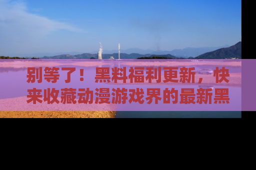 别等了!黑料福利更新,快来收藏动漫游戏界的最新黑料吧!