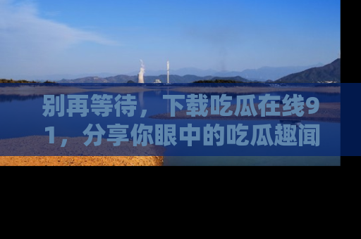 别再等待,下载吃瓜在线91,分享你眼中的吃瓜趣闻吧!
