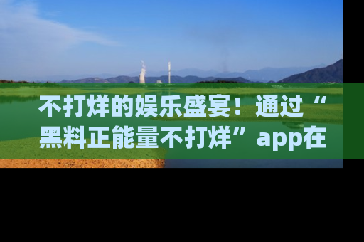 不打烊的娱乐盛宴！通过“黑料正能量不打烊”app在线观看最新内容，链接在此，不容错过！