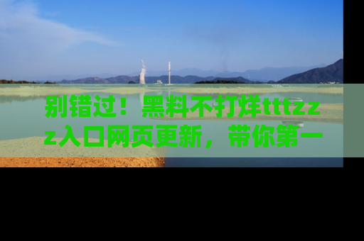 别错过！黑料不打烊tttzzz入口网页更新，带你第一时间了解最新动态！