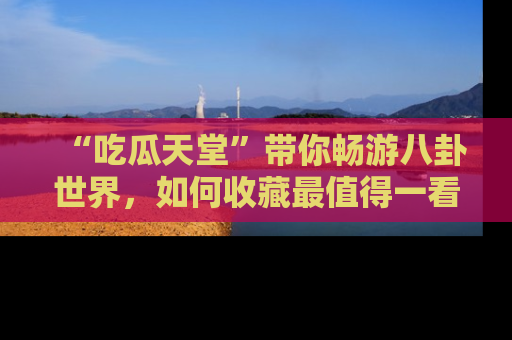 “吃瓜天堂”带你畅游八卦世界,如何收藏最值得一看的趣闻?