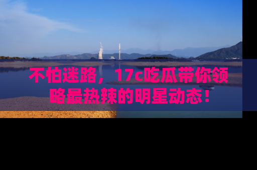不怕迷路,17c吃瓜带你领略最热辣的明星动态!