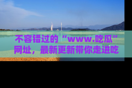 不容错过的“www.吃瓜”网址,最新更新带你走进吃瓜新时尚