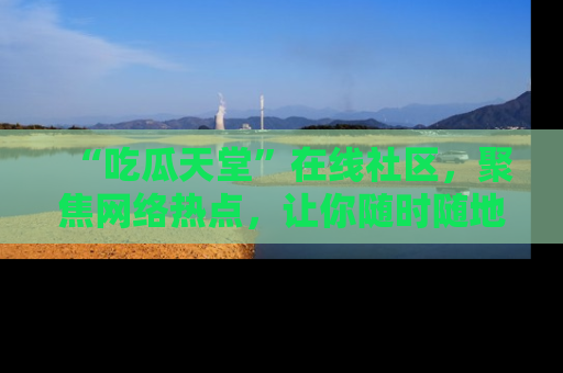 “吃瓜天堂”在线社区,聚焦网络热点,让你随时随地吃瓜不停