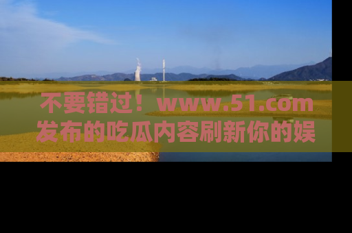 不要错过！www.51.com发布的吃瓜内容刷新你的娱乐认知
