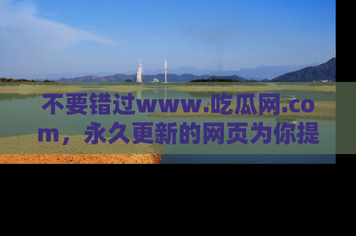 不要错过www.吃瓜网.com，永久更新的网页为你提供吃瓜盛宴！