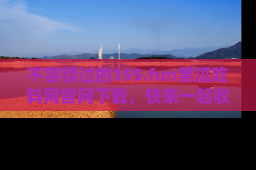 不容错过的155.fun黑瓜吃料网官网下载，快来一起收藏吃瓜新动态吧！