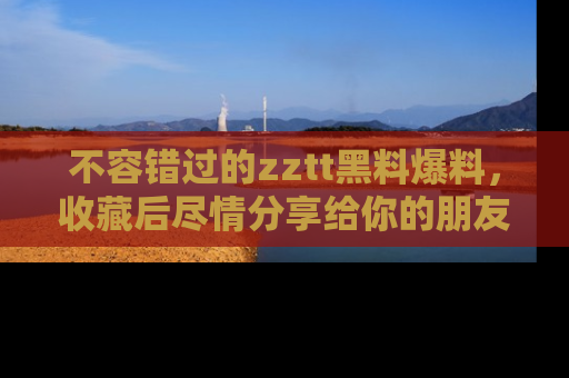 不容错过的zztt黑料爆料，收藏后尽情分享给你的朋友