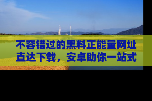 不容错过的黑料正能量网址直达下载，安卓助你一站式吃瓜体验！