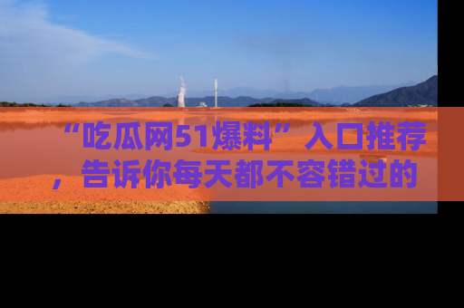 “吃瓜网51爆料”入口推荐,告诉你每天都不容错过的娱乐八卦!