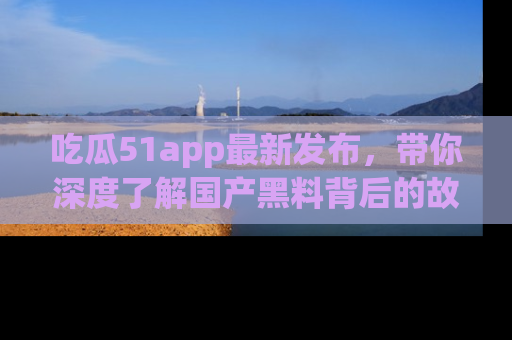 吃瓜51app最新发布，带你深度了解国产黑料背后的故事！
