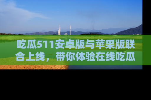 吃瓜511安卓版与苹果版联合上线，带你体验在线吃瓜新天地