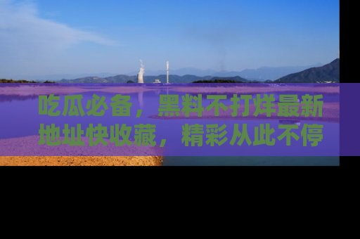 吃瓜必备,黑料不打烊最新地址快收藏,精彩从此不停!