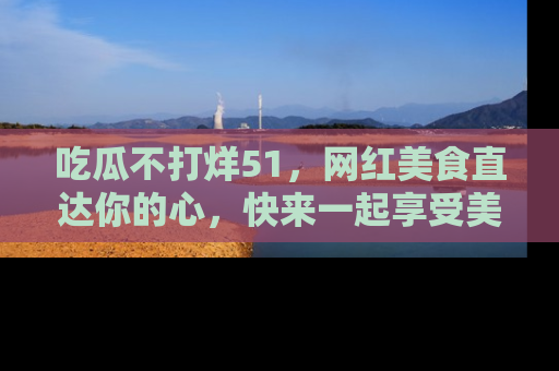 吃瓜不打烊51，网红美食直达你的心，快来一起享受美好时光！