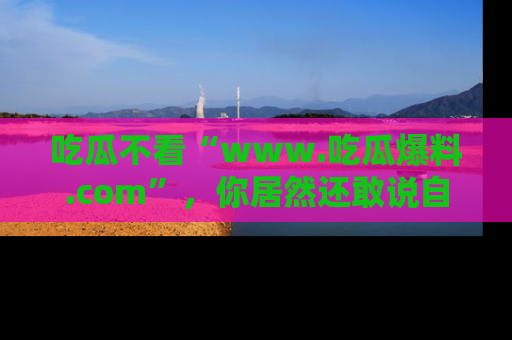吃瓜不看“www.吃瓜爆料.com”，你居然还敢说自己是吃瓜群众？