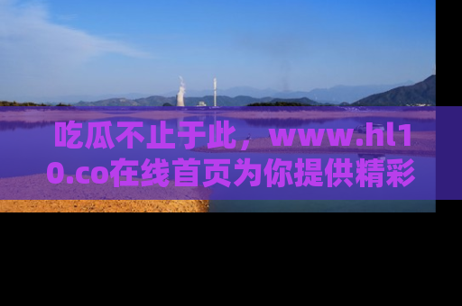 吃瓜不止于此，www.hl10.co在线首页为你提供精彩内幕