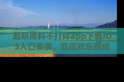 超萌黑料不打烊app下载iOS入口来袭，吃瓜欢乐翻倍！