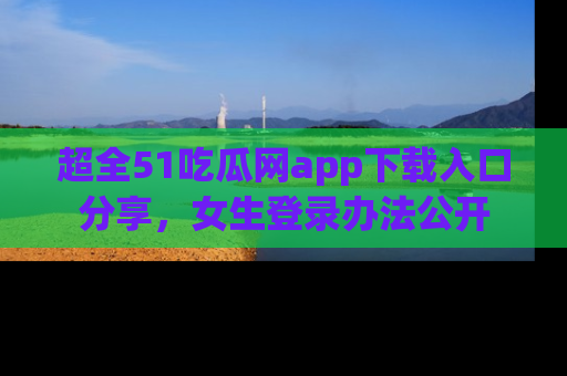 超全51吃瓜网app下载入口分享，女生登录办法公开