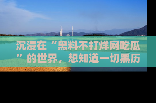 沉浸在“黑料不打烊网吃瓜”的世界,想知道一切黑历史与内幕信息的网站!