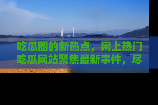 吃瓜圈的新热点，网上热门吃瓜网站聚焦最新事件，尽在吃瓜网站！
