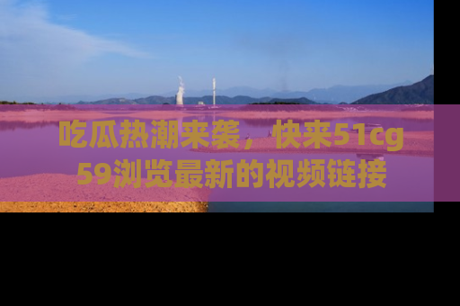 吃瓜热潮来袭，快来51cg59浏览最新的视频链接