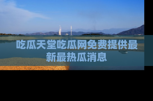 吃瓜天堂吃瓜网免费提供最新最热瓜消息