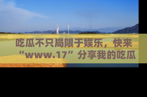 吃瓜不只局限于娱乐，快来“www.17”分享我的吃瓜技巧，成为社交圈的明星！