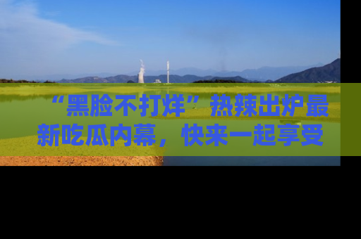 “黑脸不打烊”热辣出炉最新吃瓜内幕,快来一起享受这份乐趣吧!