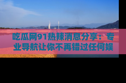 吃瓜网91热辣消息分享：专业导航让你不再错过任何娱乐八卦